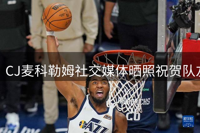 CJ麦科勒姆社交媒体晒照祝贺队友生日